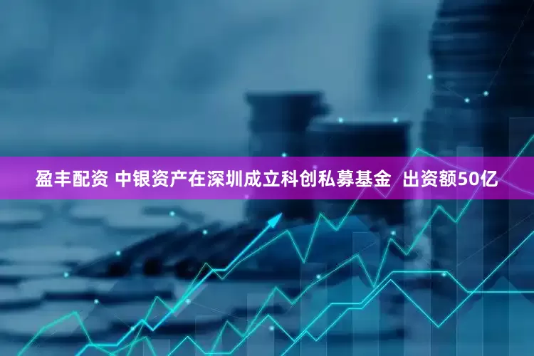 盈丰配资 中银资产在深圳成立科创私募基金  出资额50亿