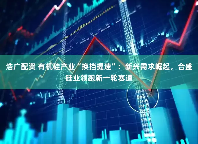 浩广配资 有机硅产业“换挡提速”：新兴需求崛起，合盛硅业领跑新一轮赛道