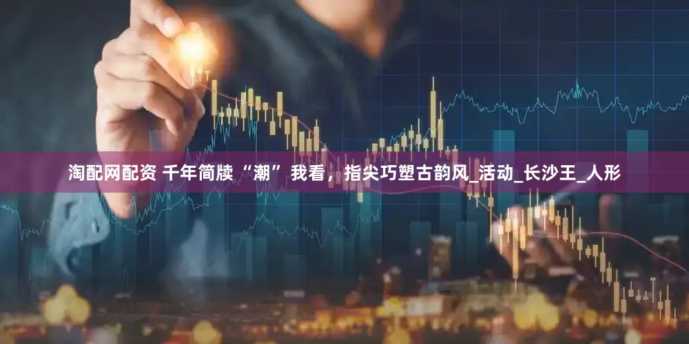 淘配网配资 千年简牍 “潮” 我看，指尖巧塑古韵风_活动_长沙王_人形