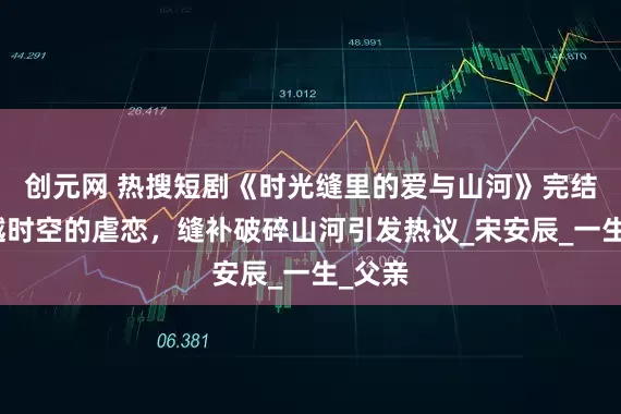 创元网 热搜短剧《时光缝里的爱与山河》完结：跨越时空的虐恋，缝补破碎山河引发热议_宋安辰_一生_父亲