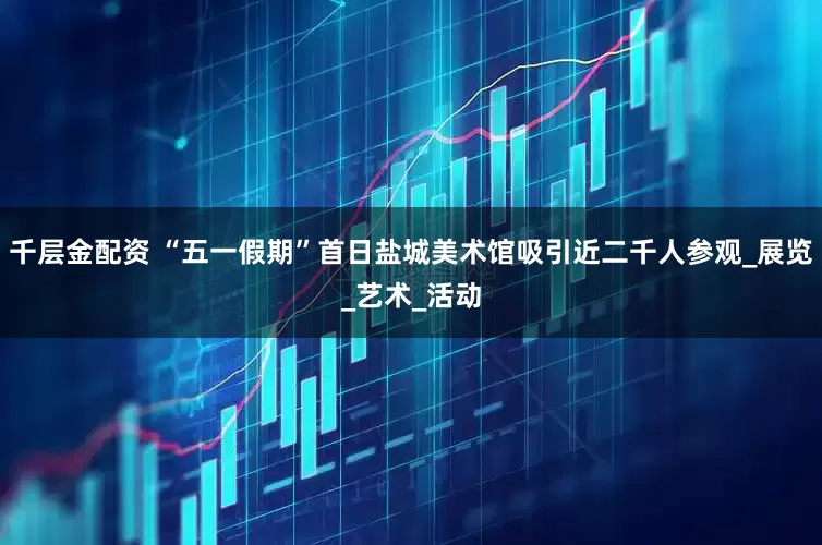 千层金配资 “五一假期”首日盐城美术馆吸引近二千人参观_展览_艺术_活动