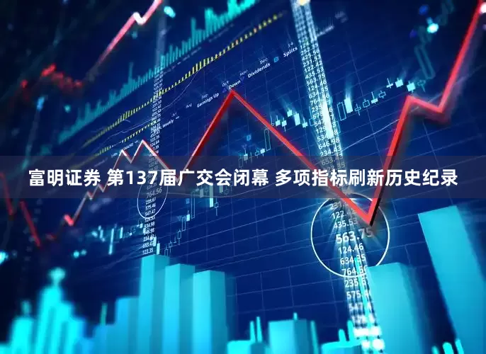 富明证券 第137届广交会闭幕 多项指标刷新历史纪录