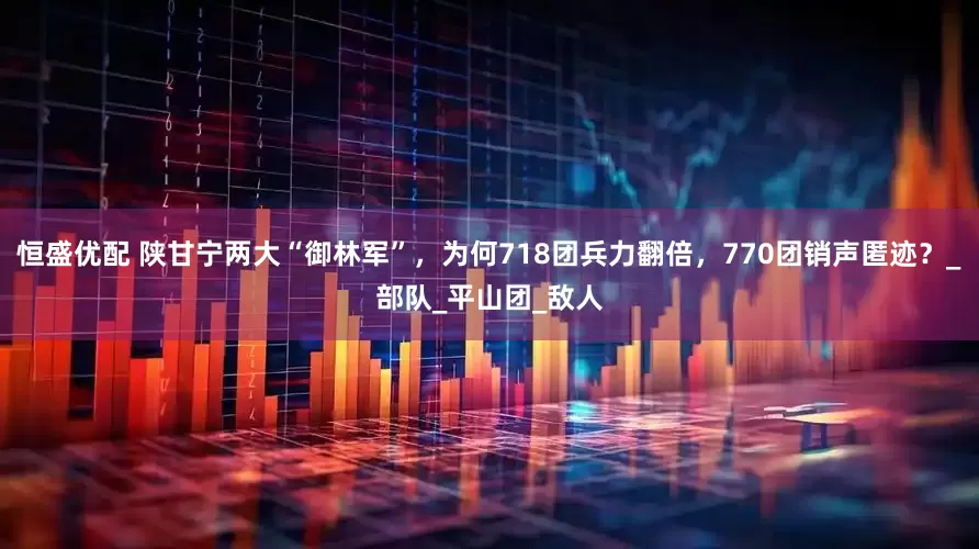 恒盛优配 陕甘宁两大“御林军”，为何718团兵力翻倍，770团销声匿迹？_部队_平山团_敌人