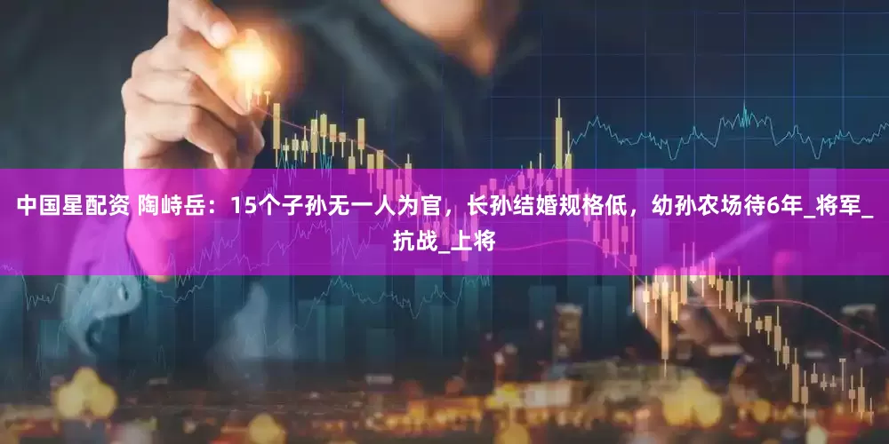 中国星配资 陶峙岳：15个子孙无一人为官，长孙结婚规格低，幼孙农场待6年_将军_抗战_上将