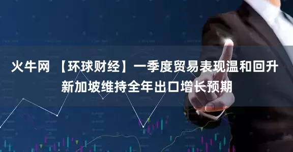 火牛网 【环球财经】一季度贸易表现温和回升 新加坡维持全年出口增长预期