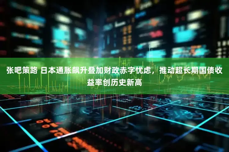 张吧策路 日本通胀飙升叠加财政赤字忧虑，推动超长期国债收益率创历史新高