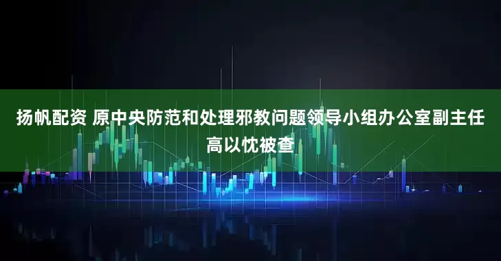 扬帆配资 原中央防范和处理邪教问题领导小组办公室副主任高以忱被查
