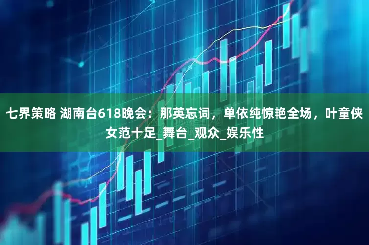 七界策略 湖南台618晚会：那英忘词，单依纯惊艳全场，叶童侠女范十足_舞台_观众_娱乐性