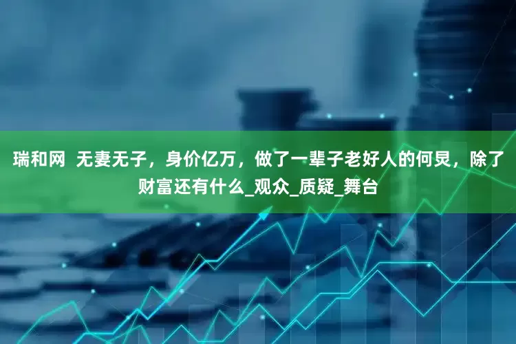 瑞和网  无妻无子，身价亿万，做了一辈子老好人的何炅，除了财富还有什么_观众_质疑_舞台