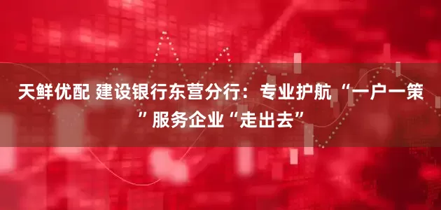 天鲜优配 建设银行东营分行：专业护航 “一户一策”服务企业“走出去”