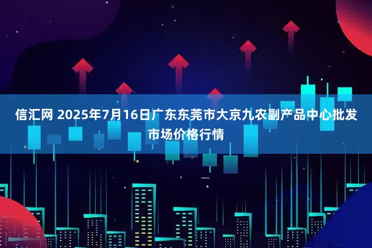 信汇网 2025年7月16日广东东莞市大京九农副产品中心批发市场价格行情