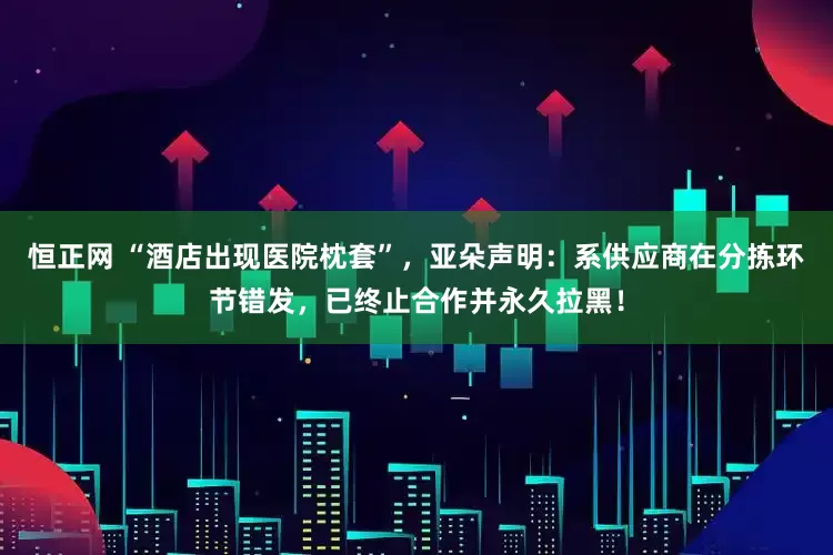 恒正网 “酒店出现医院枕套”，亚朵声明：系供应商在分拣环节错发，已终止合作并永久拉黑！