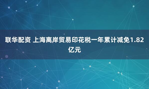 联华配资 上海离岸贸易印花税一年累计减免1.82亿元