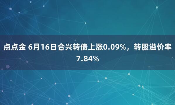 点点金 6月16日合兴转债上涨0.09%，转股溢价率7.84%