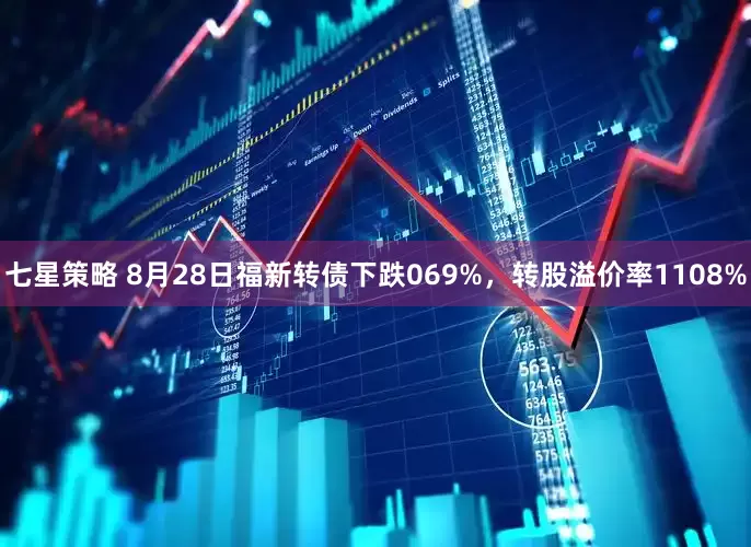 七星策略 8月28日福新转债下跌069%，转股溢价率1108%