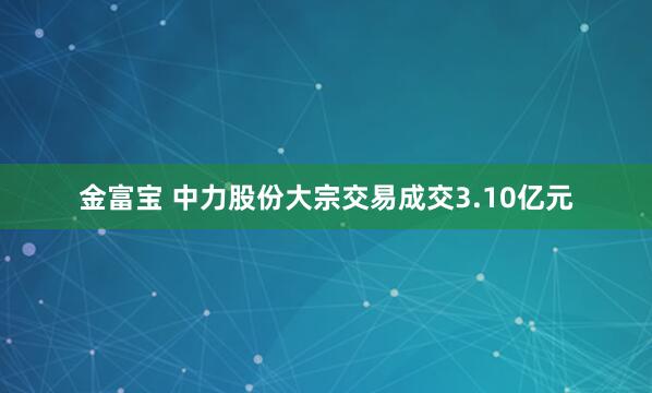 金富宝 中力股份大宗交易成交3.10亿元