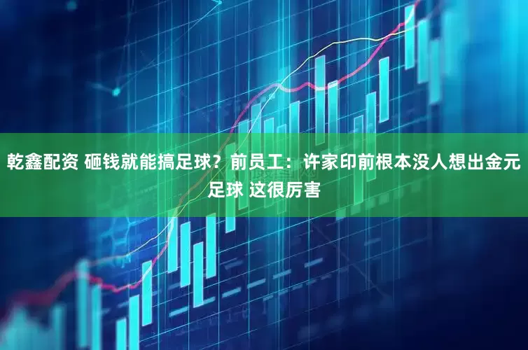 乾鑫配资 砸钱就能搞足球？前员工：许家印前根本没人想出金元足球 这很厉害