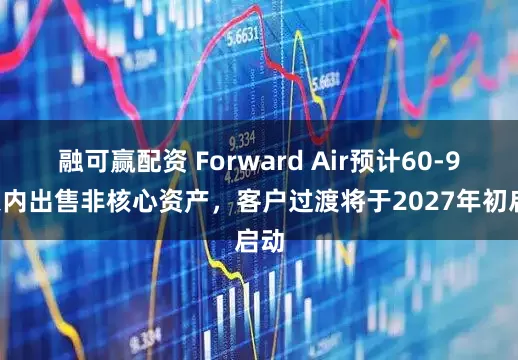 融可赢配资 Forward Air预计60-90天内出售非核心资产，客户过渡将于2027年初启动
