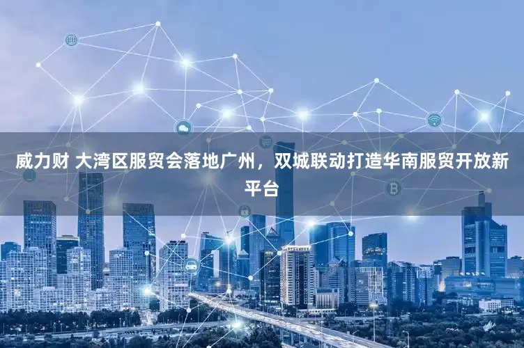 威力财 大湾区服贸会落地广州，双城联动打造华南服贸开放新平台