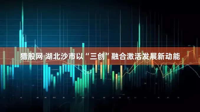 猎股网 湖北沙市以“三创”融合激活发展新动能